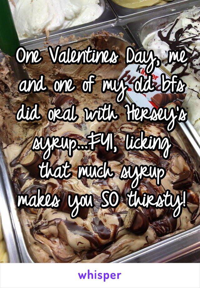 One Valentines Day, me and one of my old bfs did oral with Hersey's syrup...FYI, licking that much syrup makes you SO thirsty! 