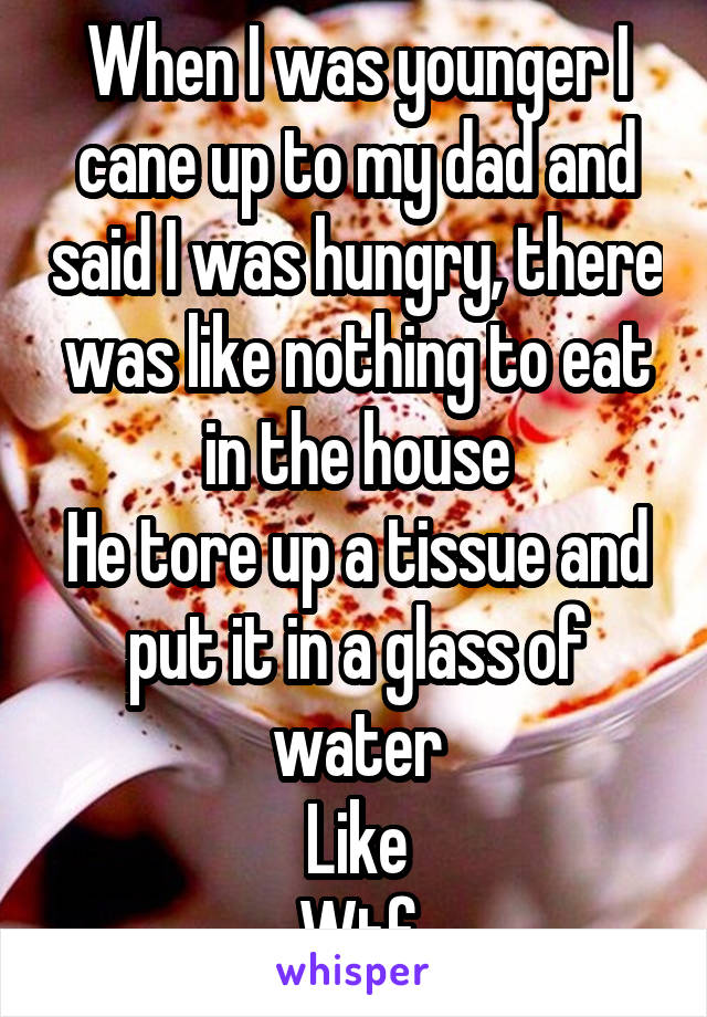 When I was younger I cane up to my dad and said I was hungry, there was like nothing to eat in the house
He tore up a tissue and put it in a glass of water
Like
Wtf