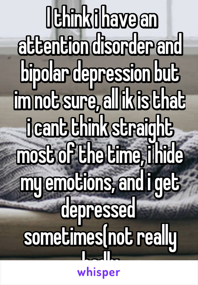  I think i have an attention disorder and bipolar depression but im not sure, all ik is that i cant think straight most of the time, i hide my emotions, and i get depressed 
sometimes(not really badly