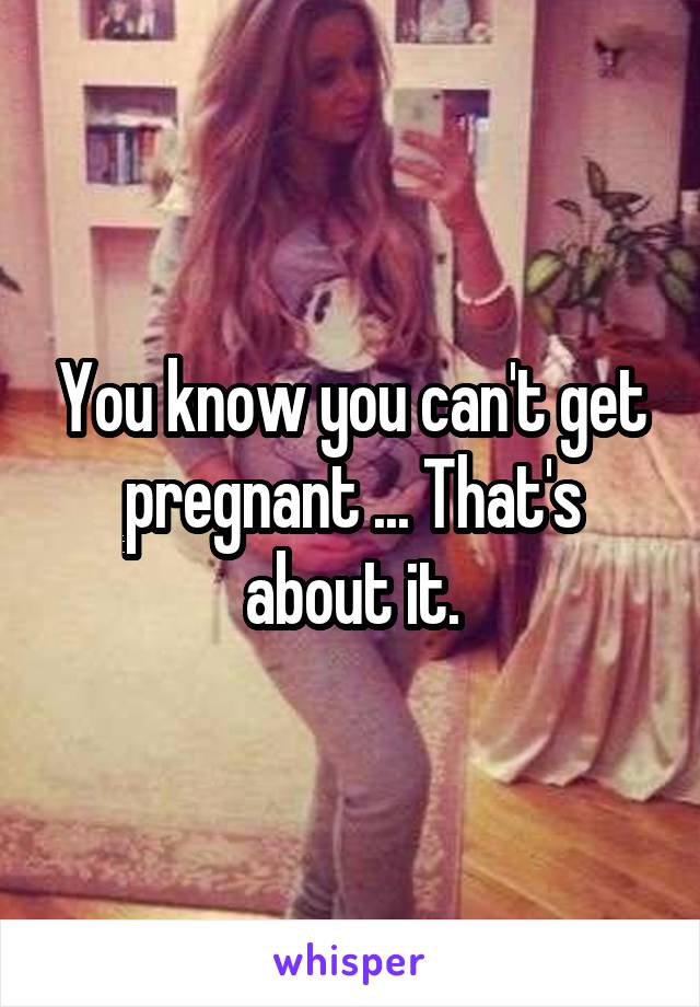 You know you can't get pregnant ... That's about it.