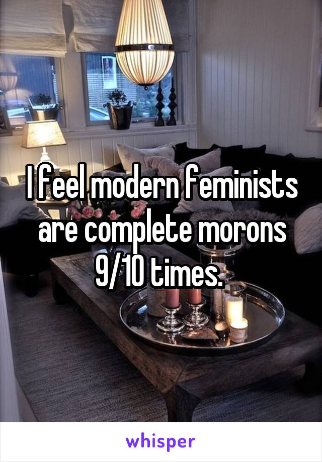 I feel modern feminists are complete morons 9/10 times. 