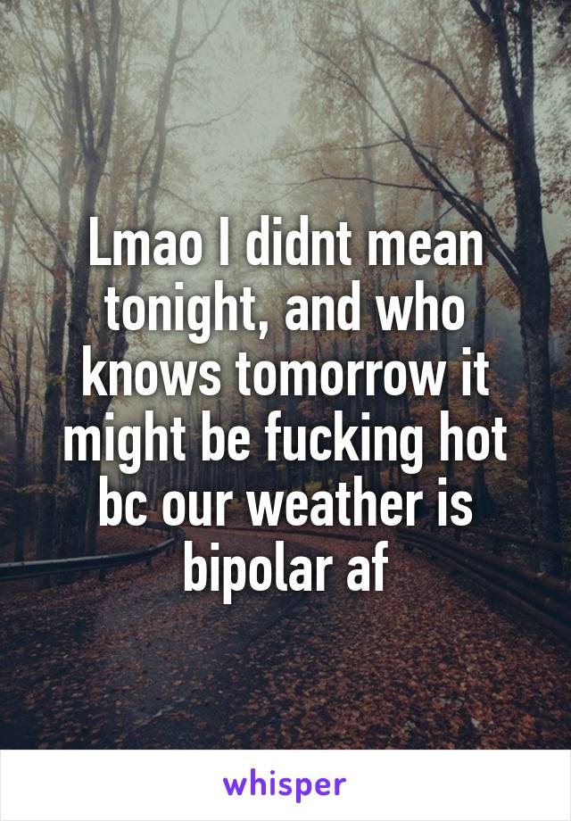 Lmao I didnt mean tonight, and who knows tomorrow it might be fucking hot bc our weather is bipolar af