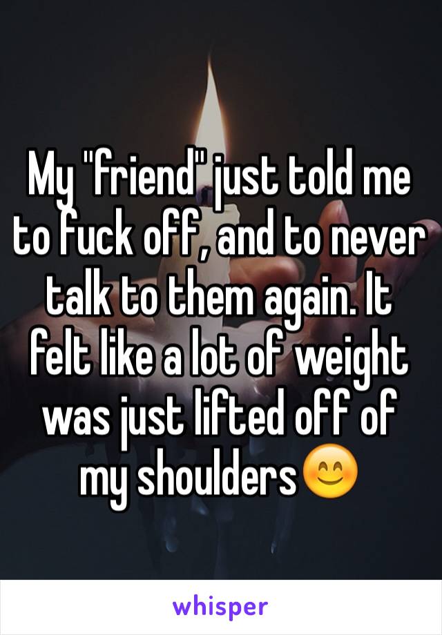My "friend" just told me to fuck off, and to never talk to them again. It felt like a lot of weight was just lifted off of my shoulders😊