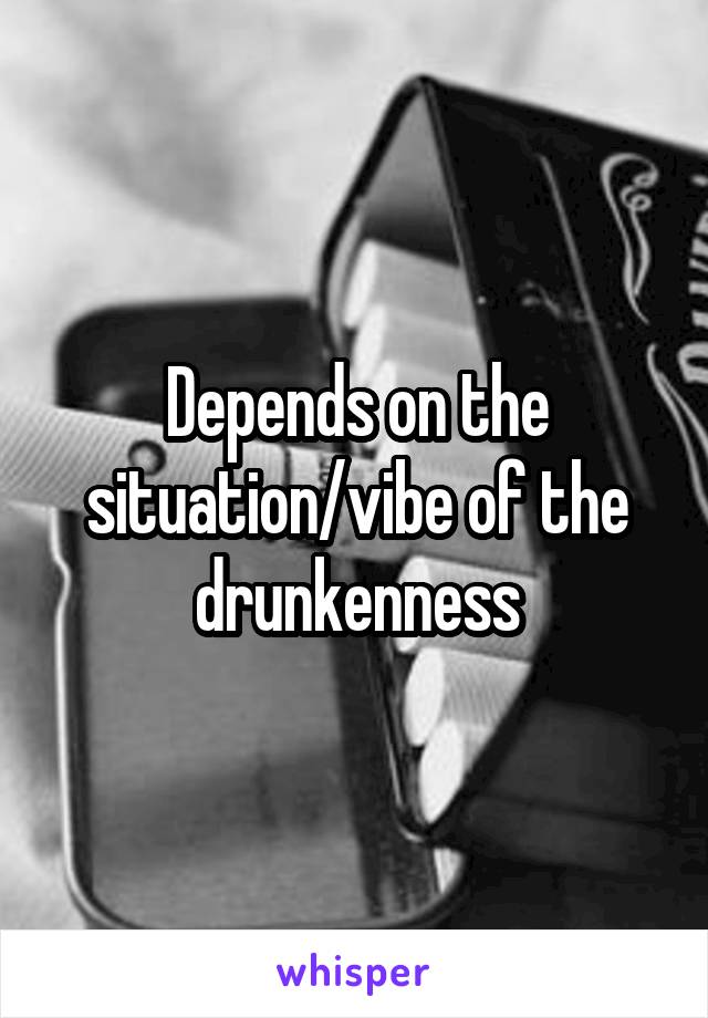 Depends on the situation/vibe of the drunkenness
