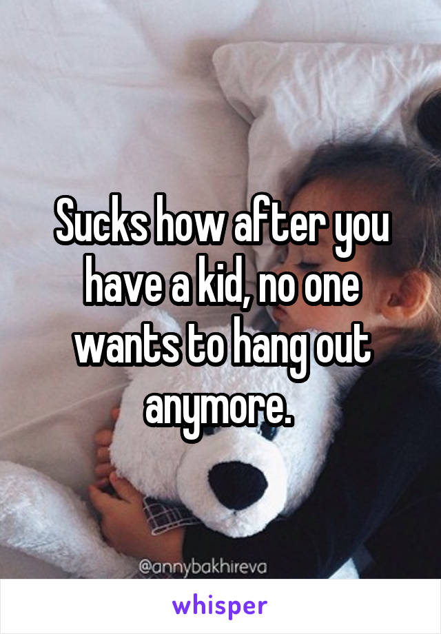 Sucks how after you have a kid, no one wants to hang out anymore. 