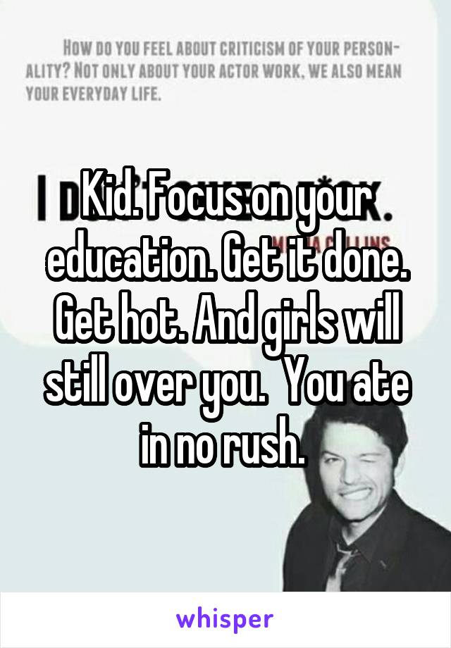 Kid. Focus on your education. Get it done. Get hot. And girls will still over you.  You ate in no rush. 