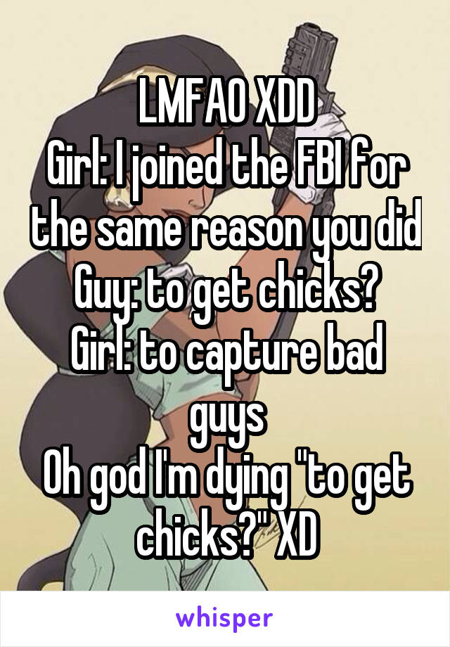 LMFAO XDD
Girl: I joined the FBI for the same reason you did
Guy: to get chicks?
Girl: to capture bad guys
Oh god I'm dying "to get chicks?" XD