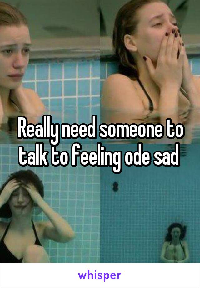 Really need someone to talk to feeling ode sad 