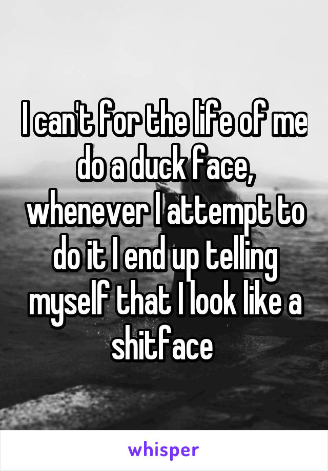 I can't for the life of me do a duck face, whenever I attempt to do it I end up telling myself that I look like a shitface 