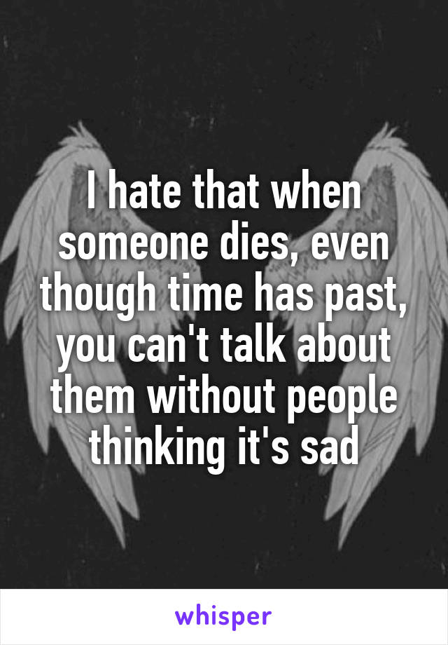I hate that when someone dies, even though time has past, you can't talk about them without people thinking it's sad