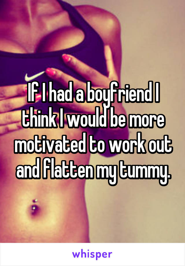 If I had a boyfriend I think I would be more motivated to work out and flatten my tummy.