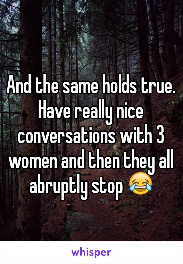 And the same holds true. Have really nice conversations with 3 women and then they all abruptly stop 😂 