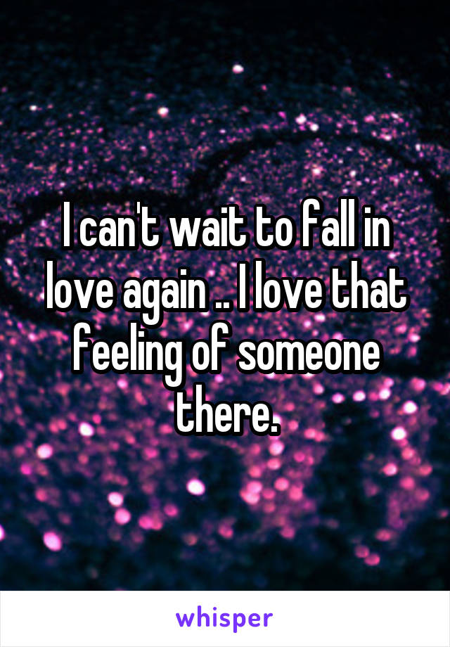 I can't wait to fall in love again .. I love that feeling of someone there.