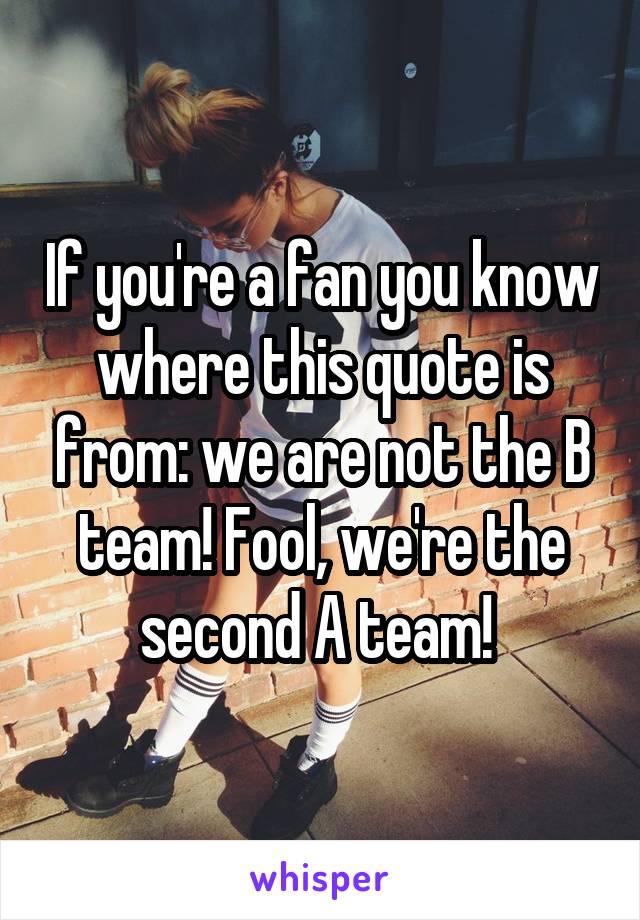 If you're a fan you know where this quote is from: we are not the B team! Fool, we're the second A team! 