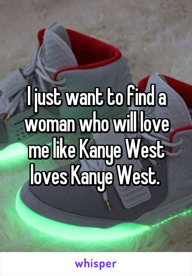 I just want to find a woman who will love me like Kanye West loves Kanye West. 