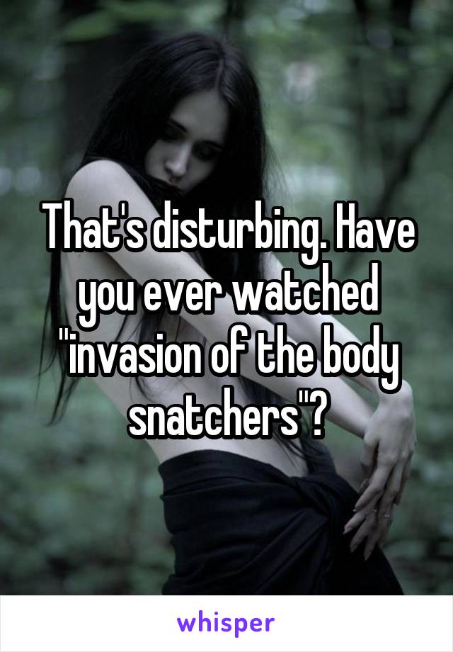 That's disturbing. Have you ever watched "invasion of the body snatchers"?