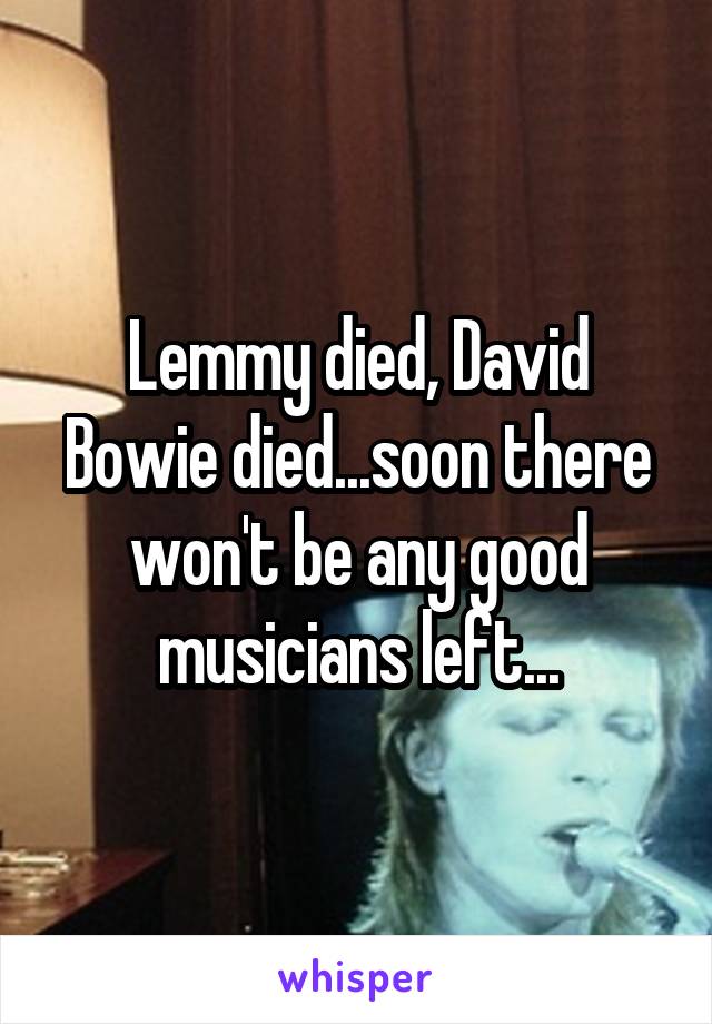 Lemmy died, David Bowie died...soon there won't be any good musicians left...