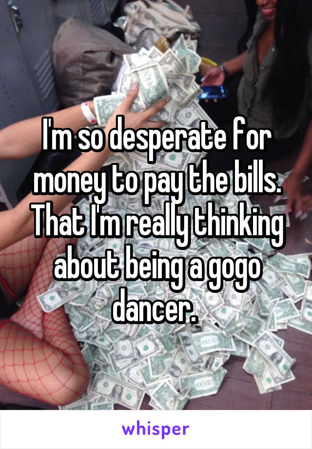 I'm so desperate for money to pay the bills. That I'm really thinking about being a gogo dancer. 