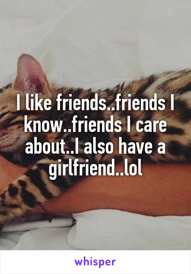 I like friends..friends I know..friends I care about..I also have a girlfriend..lol