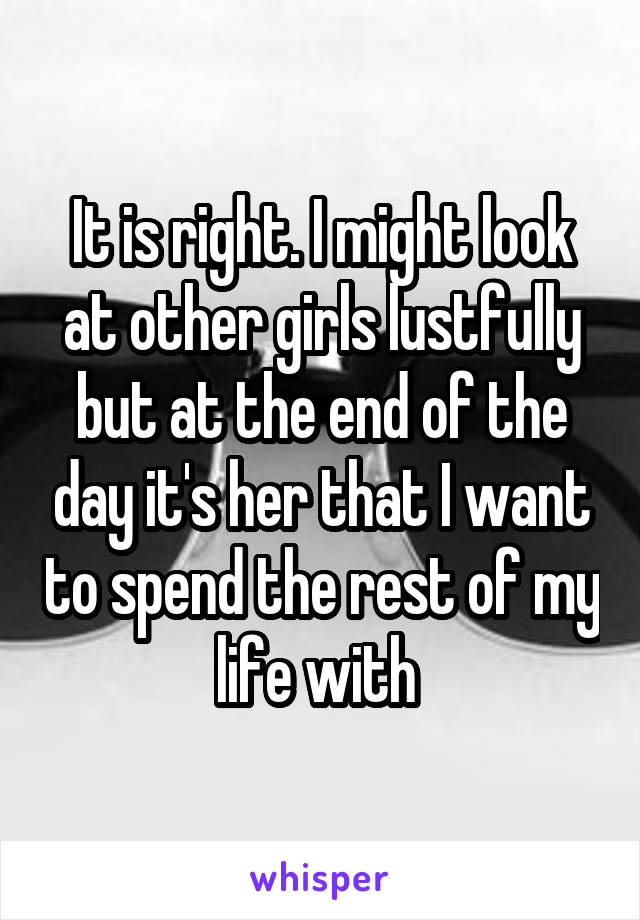 It is right. I might look at other girls lustfully but at the end of the day it's her that I want to spend the rest of my life with 