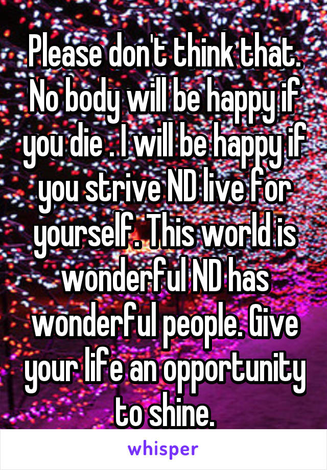 Please don't think that. No body will be happy if you die . I will be happy if you strive ND live for yourself. This world is wonderful ND has wonderful people. Give your life an opportunity to shine.