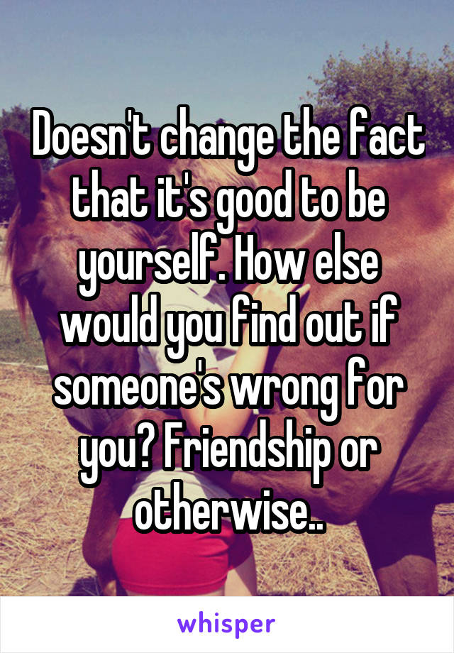 Doesn't change the fact that it's good to be yourself. How else would you find out if someone's wrong for you? Friendship or otherwise..