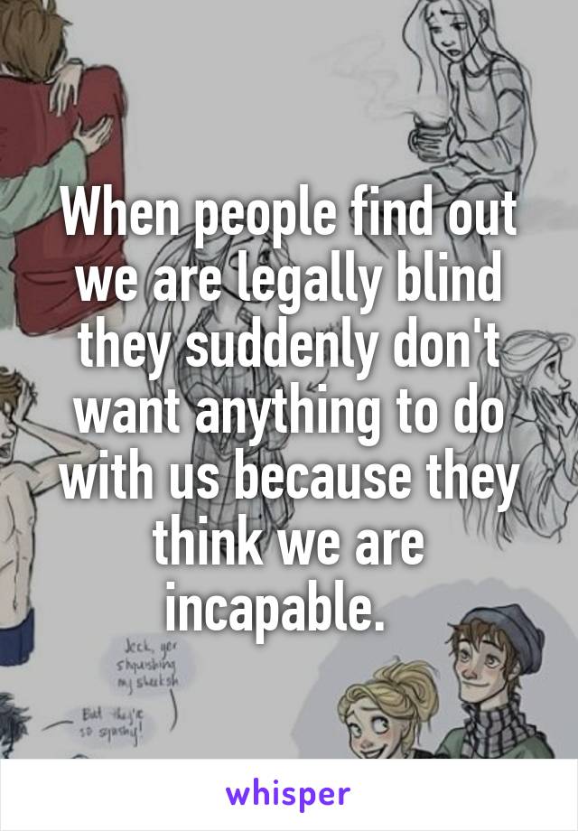 When people find out we are legally blind they suddenly don't want anything to do with us because they think we are incapable.  
