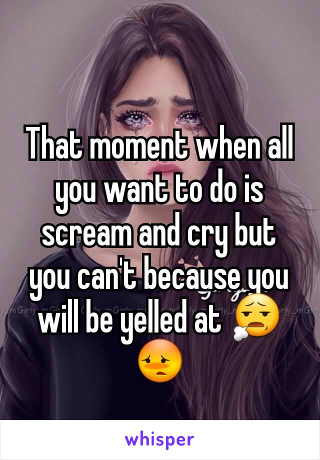That moment when all you want to do is scream and cry but you can't because you will be yelled at 😧😳