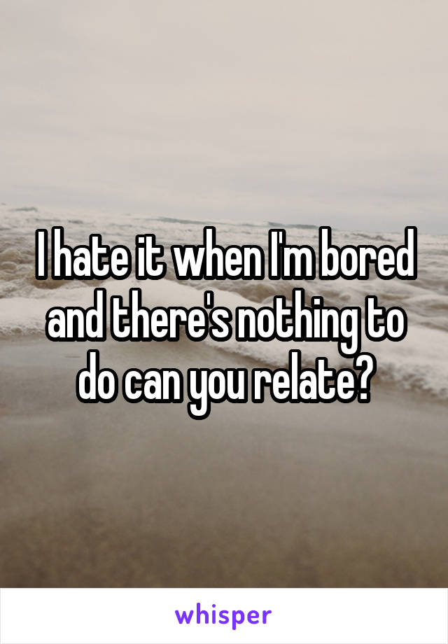 I hate it when I'm bored and there's nothing to do can you relate?