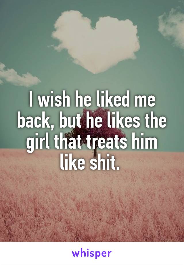 I wish he liked me back, but he likes the girl that treats him like shit. 