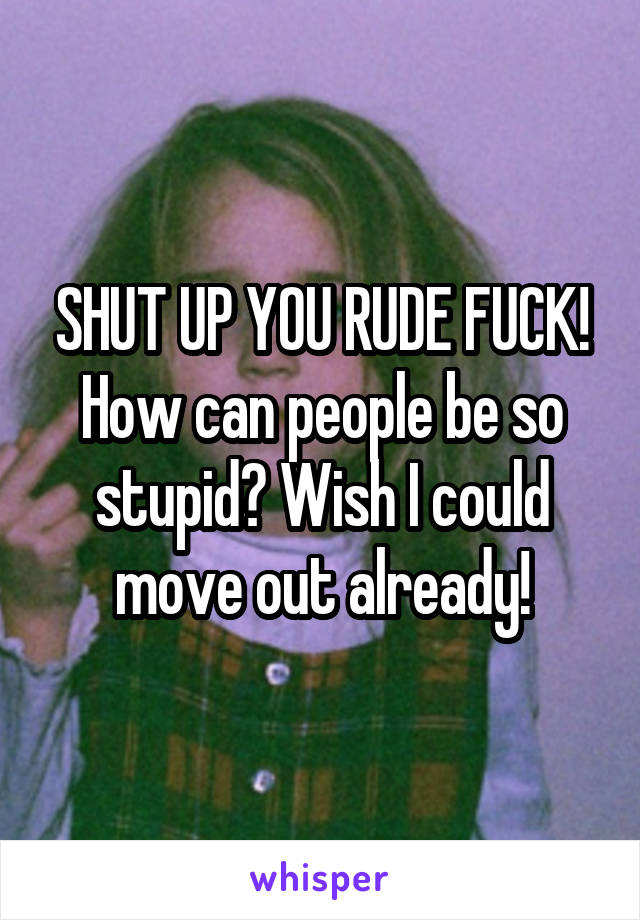 SHUT UP YOU RUDE FUCK! How can people be so stupid? Wish I could move out already!