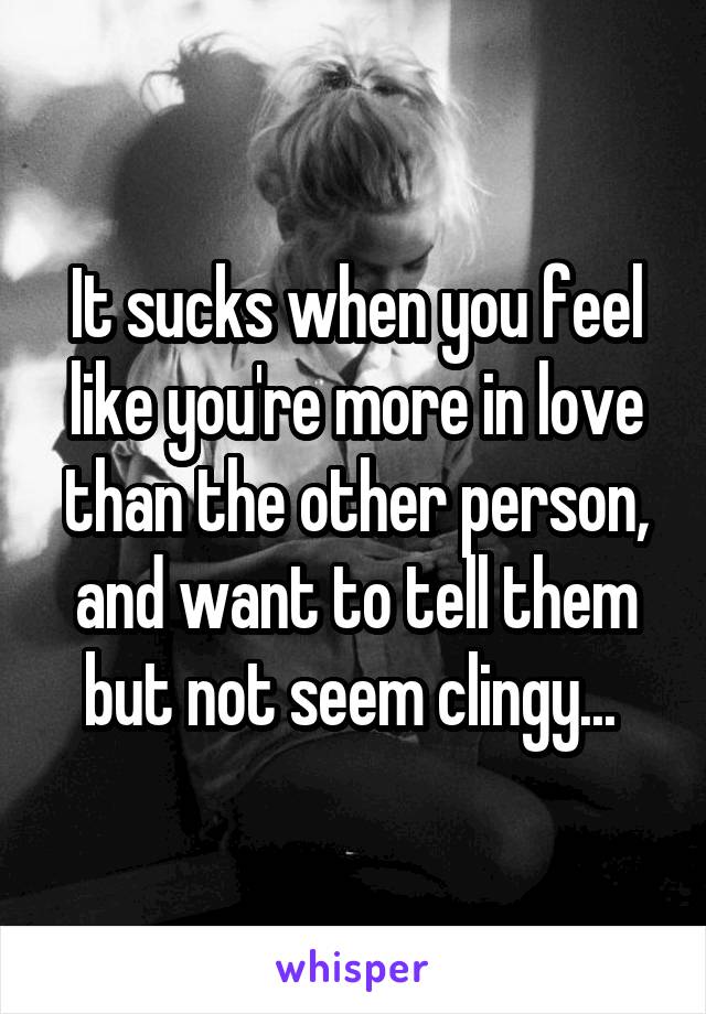 It sucks when you feel like you're more in love than the other person, and want to tell them but not seem clingy... 