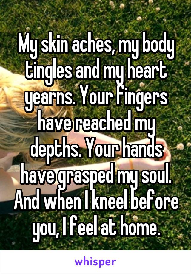 My skin aches, my body tingles and my heart yearns. Your fingers have reached my depths. Your hands have grasped my soul. And when I kneel before you, I feel at home.