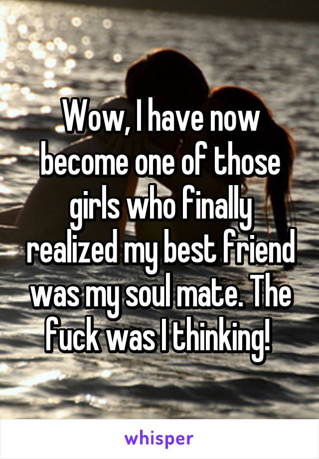 Wow, I have now become one of those girls who finally realized my best friend was my soul mate. The fuck was I thinking! 