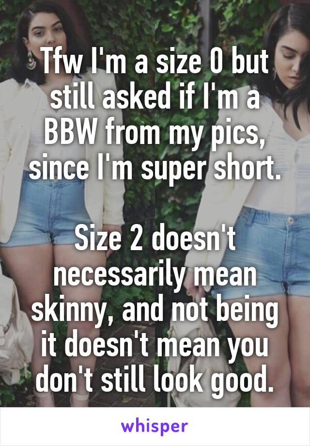 Tfw I'm a size 0 but still asked if I'm a BBW from my pics, since I'm super short.

Size 2 doesn't necessarily mean skinny, and not being it doesn't mean you don't still look good.