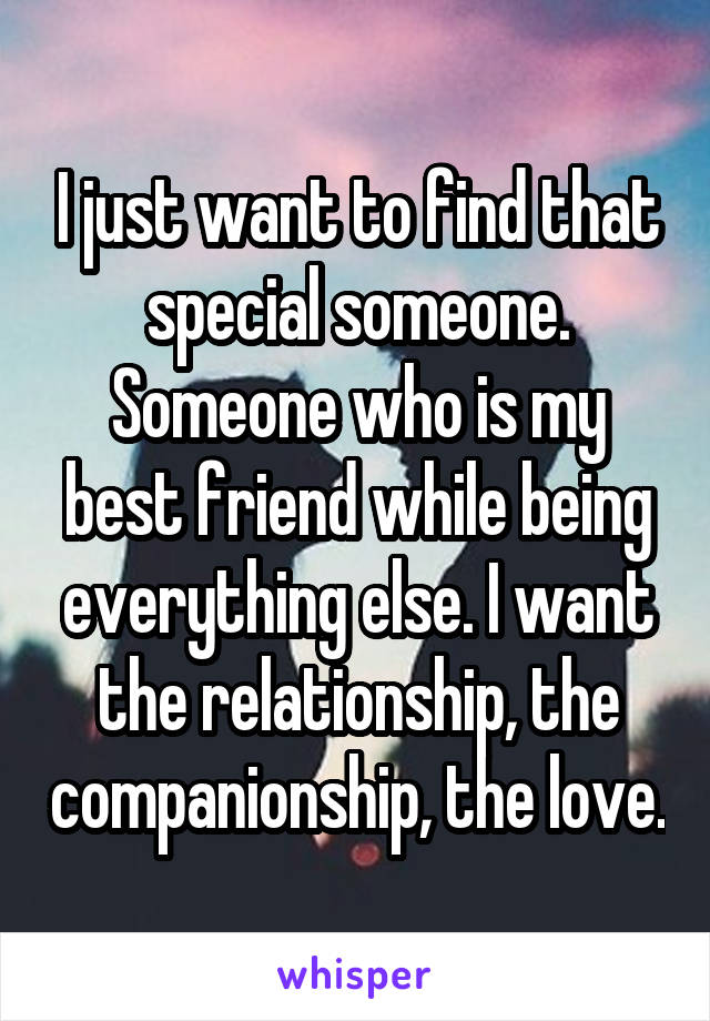 I just want to find that special someone. Someone who is my best friend while being everything else. I want the relationship, the companionship, the love.