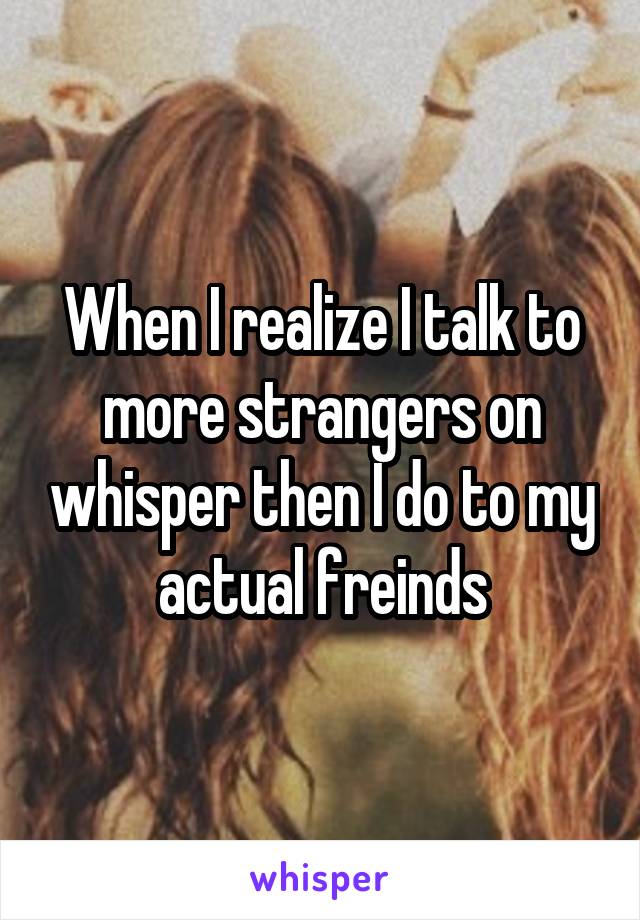 When I realize I talk to more strangers on whisper then I do to my actual freinds