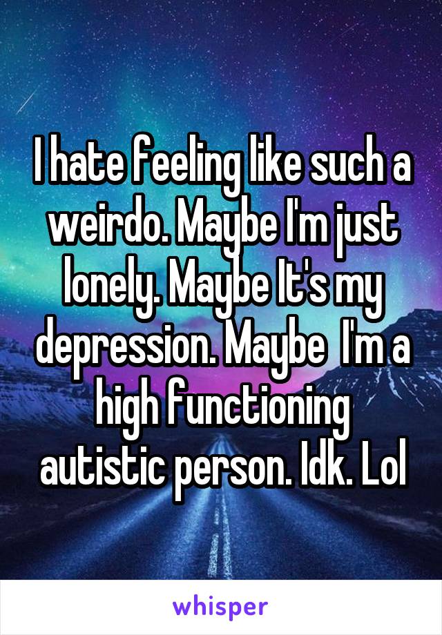 I hate feeling like such a weirdo. Maybe I'm just lonely. Maybe It's my depression. Maybe  I'm a high functioning autistic person. Idk. Lol
