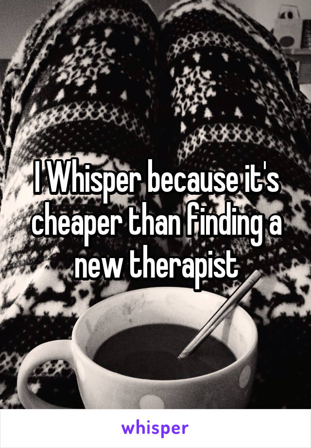 I Whisper because it's cheaper than finding a new therapist