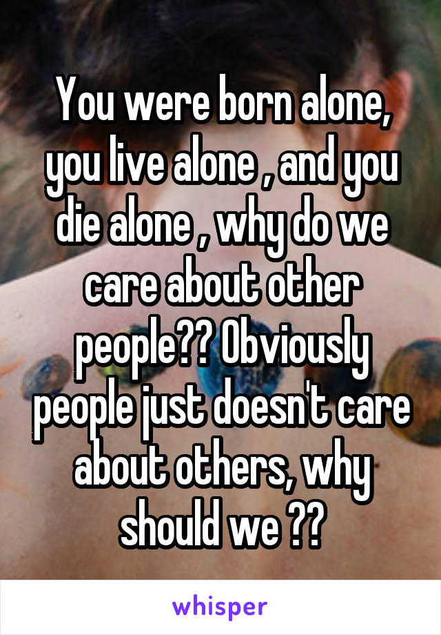 You were born alone, you live alone , and you die alone , why do we care about other people?? Obviously people just doesn't care about others, why should we ??