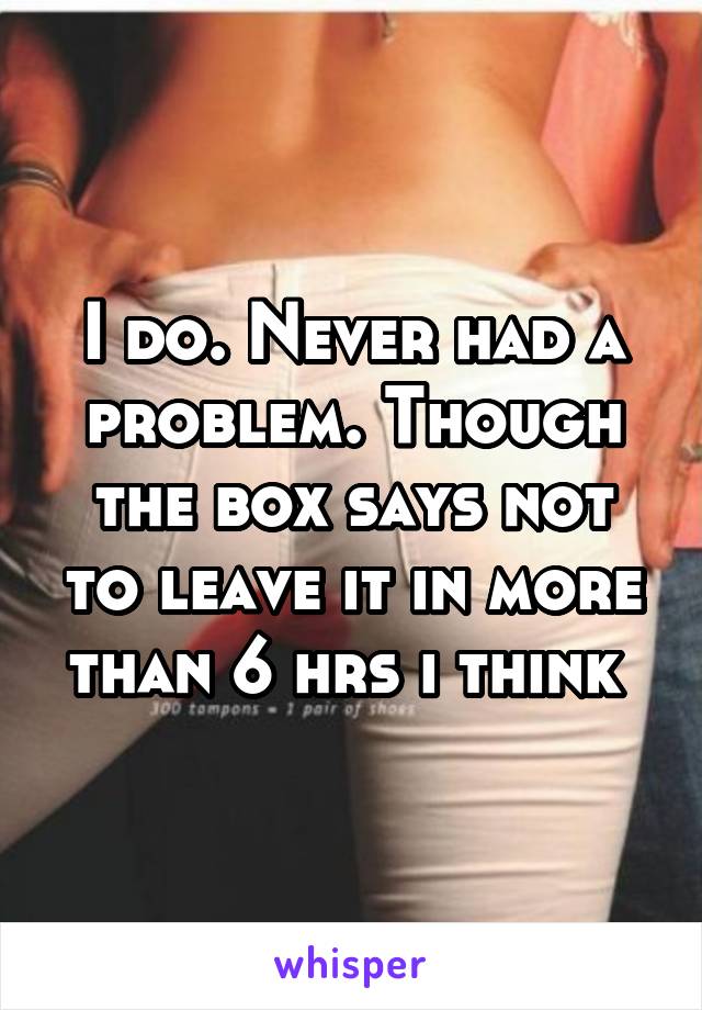 I do. Never had a problem. Though the box says not to leave it in more than 6 hrs i think 