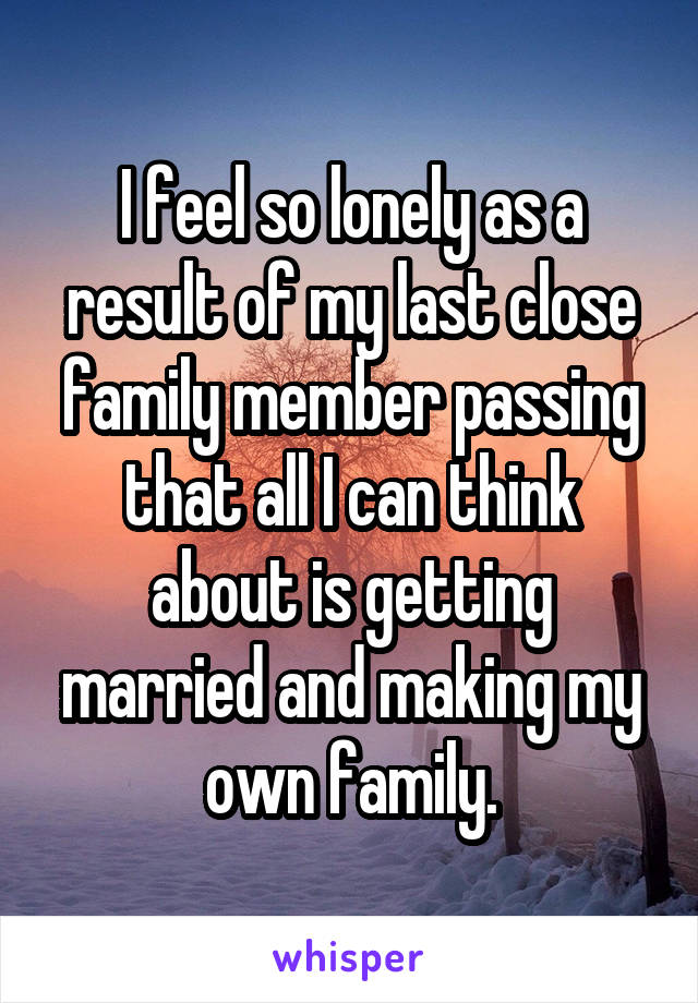 I feel so lonely as a result of my last close family member passing that all I can think about is getting married and making my own family.