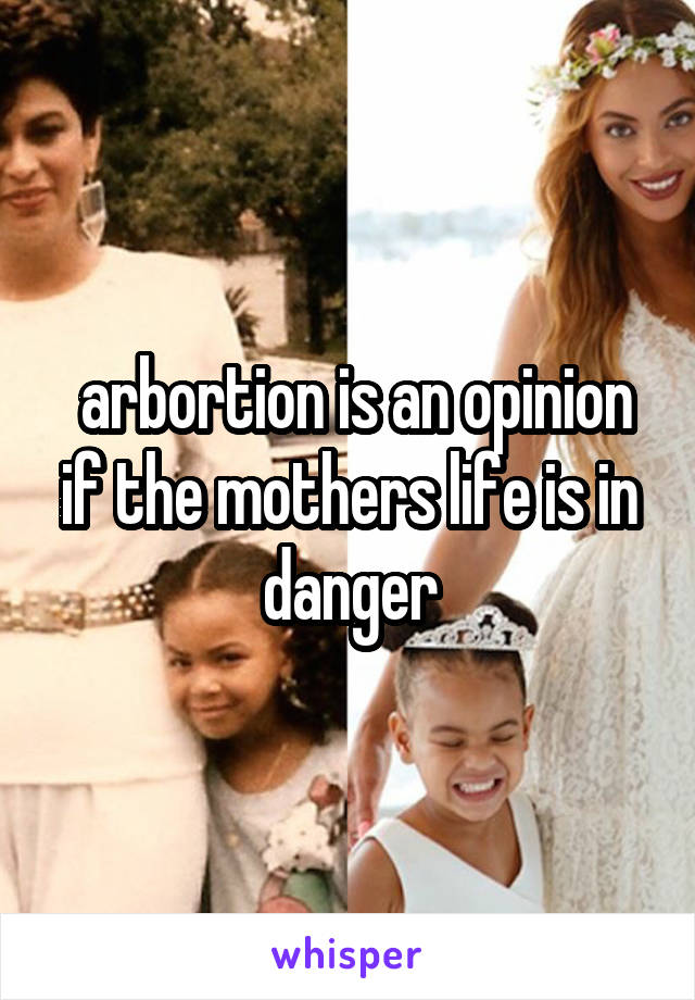  arbortion is an opinion if the mothers life is in danger