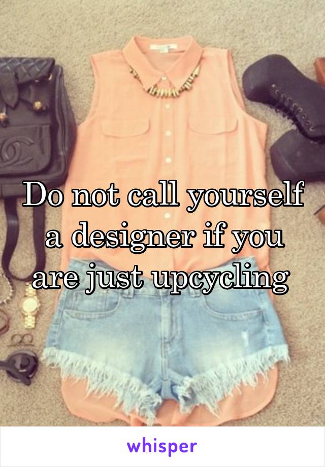 Do not call yourself a designer if you are just upcycling 