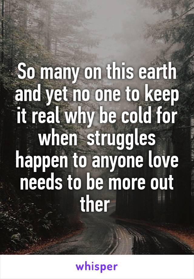 So many on this earth and yet no one to keep it real why be cold for when  struggles happen to anyone love needs to be more out ther 