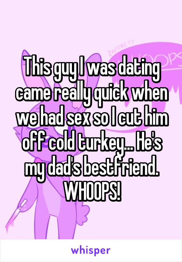 This guy I was dating came really quick when we had sex so I cut him off cold turkey... He's my dad's bestfriend. WHOOPS!
