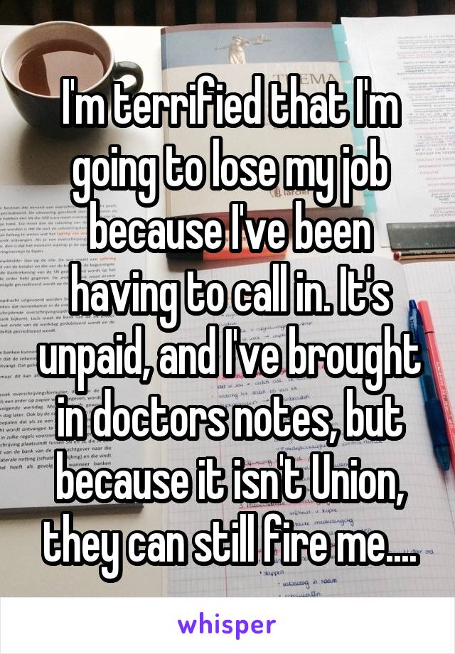 I'm terrified that I'm going to lose my job because I've been having to call in. It's unpaid, and I've brought in doctors notes, but because it isn't Union, they can still fire me....