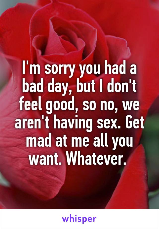 I'm sorry you had a bad day, but I don't feel good, so no, we aren't having sex. Get mad at me all you want. Whatever. 
