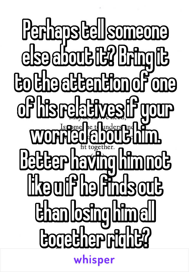 Perhaps tell someone else about it? Bring it to the attention of one of his relatives if your worried about him. Better having him not like u if he finds out than losing him all together right?