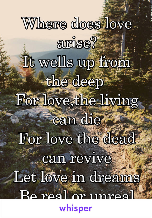 Where does love arise?
It wells up from the deep 
For love,the living can die
For love the dead can revive
Let love in dreams
Be real or unreal